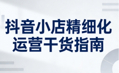 抖音小店精细化运营干货指南新版,助力商家系统提升店铺运营能力