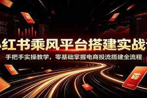 小红书乘风平台搭建实战课:手把手实操教学,零基础掌握电商投流搭建全流程