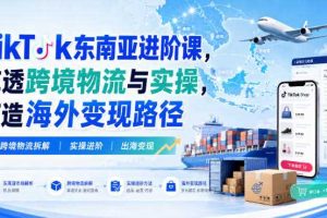 TikTok东南亚进阶课，吃透跨境物流与实操，打造海外变现路径