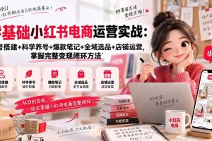 （20467期）零基础小红书电商运营实战：账号搭建+科学养号+爆款笔记+全域选品+店铺运营，掌握完整变现闭环方法